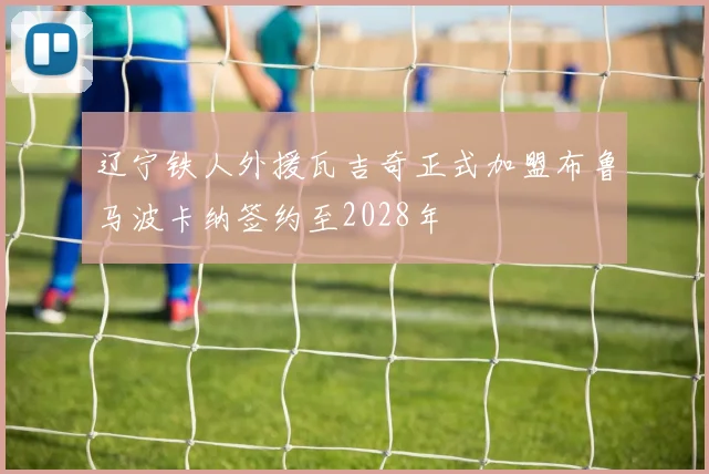 辽宁铁人外援瓦吉奇正式加盟布鲁马波卡纳签约至2028年