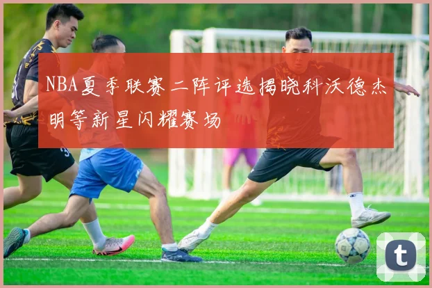 NBA夏季联赛二阵评选揭晓科沃德杰明等新星闪耀赛场