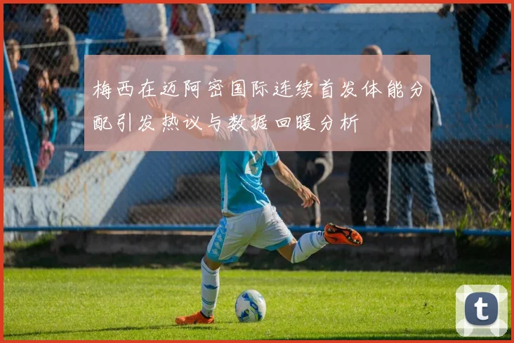 梅西在迈阿密国际连续首发体能分配引发热议与数据回暖分析