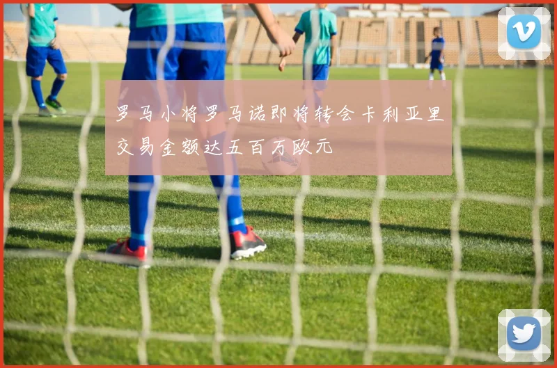 罗马小将罗马诺即将转会卡利亚里交易金额达五百万欧元