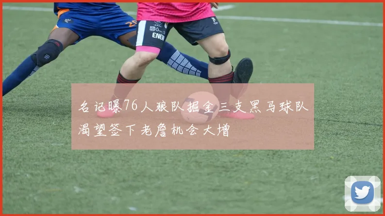 名记曝76人狼队掘金三支黑马球队渴望签下老詹机会大增