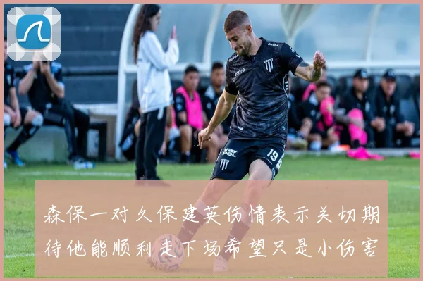 森保一对久保建英伤情表示关切期待他能顺利走下场希望只是小伤害