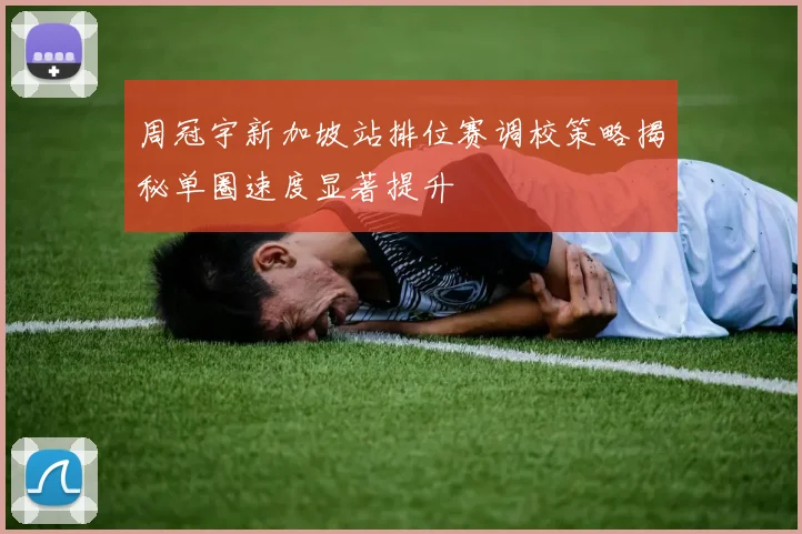 周冠宇新加坡站排位赛调校策略揭秘单圈速度显著提升